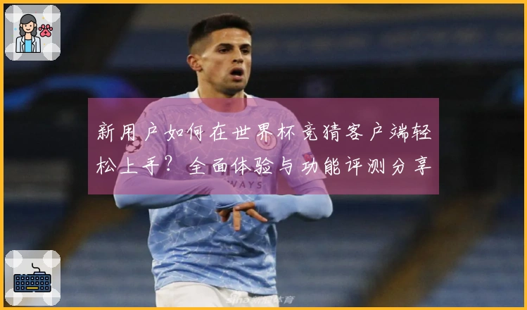 新用户如何在世界杯竞猜客户端轻松上手？全面体验与功能评测分享