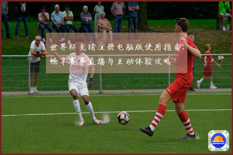世界杯竞猜注册电脑版使用指南：畅享赛事直播与互动体验攻略